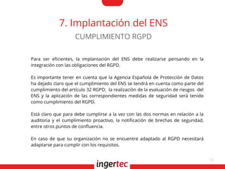 31
7. Implantación del ENS
Para ser efcientes, la implantación del ENS debe realizarse pensando en la
integración con las obligaciones del RGPD.
Es importante tener en cuenta que la Agencia Española de Protección de Datos
ha dejado claro que el cumplimiento del ENS se tendrá en cuenta como parte del
cumplimiento del artículo 32 RGPD; la realización de la evaluación de riesgos del
ENS y la aplicación de las correspondientes medidas de seguridad será tenido
como cumplimiento del RGPD.
Está claro que para debe cumplirse a la vez con las dos normas en relación a la
auditoria y el cumplimiento proactivo, la notifcación de brechas de seguridad,
entre otros puntos de confuencia.
En caso de que su organización no se encuentre adaptado al RGPD necesitará
adaptarse para cumplir con los requisitos.
CUMPLIMIENTO RGPD
 