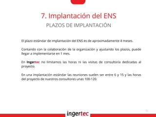 32
7. Implantación del ENS
El plazo estándar de implantación del ENS es de aproximadamente 4 meses.
Contando con la colaboración de la organización y ajustando los plazos, puede
llegar a implementarse en 1 mes.
En Ingertec no limitamos las horas ni las visitas de consultoría dedicadas al
proyecto.
En una implantación estándar las reuniones suelen ser entre 6 y 15 y las horas
del proyecto de nuestros consultores unas 100-120.
PLAZOS DE IMPLANTACIÓN
 