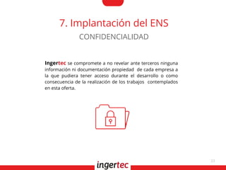33
7. Implantación del ENS
Ingertec se compromete a no revelar ante terceros ninguna
información ni documentación propiedad de cada empresa a
la que pudiera tener acceso durante el desarrollo o como
consecuencia de la realización de los trabajos contemplados
en esta oferta.
CONFIDENCIALIDAD
 