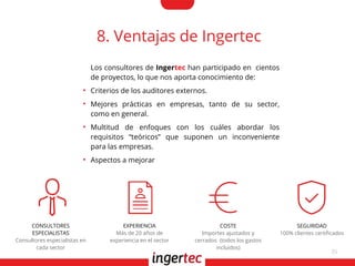 35
8. Ventajas de Ingertec
Los consultores de Ingertec han participado en cientos
de proyectos, lo que nos aporta conocimiento de:
●
Criterios de los auditores externos.
●
Mejores prácticas en empresas, tanto de su sector,
como en general.
●
Multitud de enfoques con los cuáles abordar los
requisitos “teóricos” que suponen un inconveniente
para las empresas.
●
Aspectos a mejorar
CONSULTORES
ESPECIALISTAS
Consultores especialistas en
cada sector
EXPERIENCIA
Más de 20 años de
experiencia en el sector
COSTE
Importes ajustados y
cerrados (todos los gastos
incluidos)
SEGURIDAD
100% clientes certifcados
 