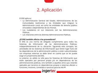 4
2. Aplicación
El ENS aplica a:
●
La Administración General del Estado, Administraciones de las
Comunidades Autónomas y las Entidades que integran la
Administración Local, así como las entidades de derecho público
vinculadas o dependientes de las mismas.
●
Los ciudadanos en sus relaciones con las Administraciones
Públicas.
●
Las relaciones entre las distintas Administraciones Públicas.
¿El ENS también afecta a los proveedores?
El ENS es una norma de obligado cumplimiento para todos los
Sistemas de Información de las Administraciones Públicas,
independientemente de su ubicación. Siguiendo este concepto, las
actividades de los Sistemas de Información que tienen lugar fuera de
las dependencias de la administración pública o están subcontratadas
con empresas externas se debe tener en cuenta que se les puede
exigir el cumplimiento del ENS.
Lo anterior, es válido no sólo para los Sistemas de Información que
estén operados por personal propio y/o en dependencias de las
administraciones públicas, sino también a aquellos otros que, estando
operados por terceros en dependencias propias o externas afecten a
funciones, misiones, cometidos o servicios para las AA.PP.
 
