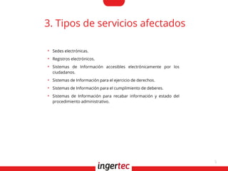 5
3. Tipos de servicios afectados
●
Sedes electrónicas.
●
Registros electrónicos.
●
Sistemas de Información accesibles electrónicamente por los
ciudadanos.
●
Sistemas de Información para el ejercicio de derechos.
●
Sistemas de Información para el cumplimiento de deberes.
●
Sistemas de Información para recabar información y estado del
procedimiento administrativo.
 
