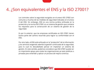 6
4. ¿Son equivalentes el ENS y la ISO 27001?
Los controles sobre la seguridad recogidos en el anexo ISO 27002 son
comunes a muchas de las medidas de seguridad indicadas en el anexo
II del ENS. Sin embargo, ENS es una norma jurídica enfocada en la
protección y la norma ISO 27001 es un sistema de gestión que contiene
los requisitos para la construcción de un sistema de gestión de la
seguridad.
Es por lo anterior, que las empresas certifcadas en ISO 27001 tienen
buena parte del camino recorrido para lograr su conformidad con el
ENS.
Por otro lado, el ENS está enfocado en la “protección” de la información
y los servicios exigiendo además la gestión continuada de la seguridad,
para lo cual no descabellado pensar en implantar un sistema de
gestión. En este sentido, podemos considerar que ISO 27001 puede ser
un importante apoyo para todas las organizaciones ya sean públicas o
privadas para entender y aplicar un proceso de mejora continua.
 