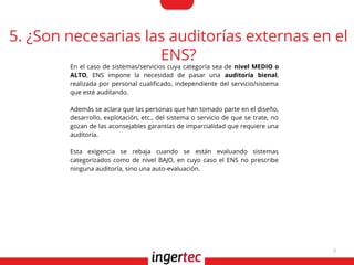 8
5. ¿Son necesarias las auditorías externas en el
ENS?
En el caso de sistemas/servicios cuya categoría sea de nivel MEDIO o
ALTO, ENS impone la necesidad de pasar una auditoría bienal,
realizada por personal cualifcado, independiente del servicio/sistema
que esté auditando.
Además se aclara que las personas que han tomado parte en el diseño,
desarrollo, explotación, etc., del sistema o servicio de que se trate, no
gozan de las aconsejables garantías de imparcialidad que requiere una
auditoría.
Esta exigencia se rebaja cuando se están evaluando sistemas
categorizados como de nivel BAJO, en cuyo caso el ENS no prescribe
ninguna auditoría, sino una auto-evaluación.
 