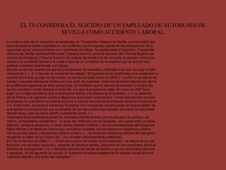 EL TS CONSIDERA EL SUICIDIO DE UN EMPLEADO DE AUTOBUSES DE
SEVILLA COMO ACCIDENTE LABORAL
La viuda e hijos de un conductor de autobuses de Transportes Urbanos de Sevilla que se suicidó des
pues de padecer estrés originado en sus conflictos con la empresa percibirán las prestaciones de la
seguridad social correspondiente a un accidente de trabajo, ha sentenciado el Supremo. Transportes
Urbanos de Sevilla Sociedad Municipal (Tussam) recurrió contra la decisión del Tribunal Superior de
Justicia de Andalucía (Tribunal Superior de Justicia de Andalucía) de conceder la pensión corres pon
diente a un accidente laboral a la viuda e hijos de un conductor de la empresa que se suicidó tras
padecer ansiedad relacionada con trabajo.
Aquella sentencia establecida que las prestaciones de viudedad y orfandad a las que dio lugar el falle
cimiento de J. L. A. F derivan de accidente de trabajo”. El Supremo la ha confirmado y ha condenado a
la parte recurrente al pago de las costas. La sentencia relata cómo en 2005 J. L sufrió un accidente de
trabajo y necesitó asistencia médica por una crisis de ansiedad, síndrome de estrés laboral que derivó
en problemas digestivos en años posteriores. El facultativo que le atendió recomendó un horario fijo
que le permitiera comer siempre a horas fija, a lo que la empresa se negó. En mayo de 2007 tuvo
lugar una huelga durante la cual se produjeron daños a los bienes de la empresa. J. L fue detenido
por la Policía y se siguieron contra é diligencias que fueron sobreseídas. Contra esa decisión recurrió
la empresa, lo cual derivó en nuevos archivos y nuevos recursos de la empresa contra la inocencia de
J. L. Entre tanto, recuerda la sentencia "la prensa vino recogiendo declaraciones de responsables” de
la empresa municipal en las que se advertía de que las actuaciones penales derivarían en sanciones
disciplinarias, pues se había abierto expediente contra J. L.
Finalmente el procedimiento penal fue archivado definitivamente, pero la decisión de archivar, así
mismo, el expediente disciplinario,” no pudo ser notificada por el trabajador, por cuanto éste ya había
fallecido, señala la sentencia. A pesar de los informes médicos y las recomendaciones del Equipo de
Salud Mental y de Medicina Interna que vinculaban el estrés con los trastornos digestivos y ambos
con el proceso penal y disciplinario abierto contra J. L. , la empresa rechazó la solicitud del trabajador
de ejercer su labor en un horario fijo, “ por no estar suficientemente justificada”.
El 5 de noviembre de 2008 J. L, “dentro de su turno de trabajo como conductor”, se desvió de su ruta
tomando una carretera nacional y, después de conducir tiempo, estacionó en una gasolinera, llamó al
teléfono de emergencias 112 y manifestó desconocer dónde se estaba y que se encontraba nervioso
y agobiado. Al día siguiente se suicidó. El Supremo considera establecida la relación causal entre el
quehacer laboral y el suicidio del trabajador”.
 