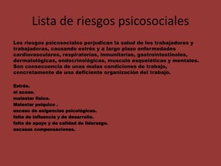 Lista de riesgos psicosociales
Los riesgos psicosociales perjudican la salud de los trabajadores y
trabajadoras, causando estrés y a largo plazo enfermedades
cardiovasculares, respiratorias, inmunitarias, gastrointestinales,
dermatológicas, endocrinológicas, musculo esqueléticas y mentales.
Son consecuencia de unas malas condiciones de trabajo,
concretamente de una deficiente organización del trabajo.
Estrés.
el acoso.
malestar físico.
Malestar psíquico .
exceso de exigencias psicológicas.
falta de influencia y de desarrollo.
falta de apoyo y de calidad de liderazgo.
escasas compensaciones.
 