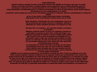 CASO PRÁCTICO
Aquella mañana cuando Carreño, El Director General del ACEISA se levantó, supo que no podría
pasar un día más sin llamar a Antonio Mejías, para preguntarle qué le estaba pasando, pues de
un tiempo a esta parte su comportamiento no era el mismo de siempre: su nivel de rendimiento
había disminuido considerablemente, se había incrementado su índice de absentismo, había tenido algunas
discusiones con sus colaboradores y se había
producido varias quejas por parte de los principales clientede la empresa, quienes consideraban la actitud de
Mejías
no era la que había venido mostrando desde el principio.
¡Qué podría estar ocurriéndole si hasta ahora era un traba
-
jador ejemplar, considerado por sus compañeros como una
de las personas que mejor conocía la compañía, querido y
admirado por todas aquellas personas con quienes se rela
-
cionaba, fiel a su trabajo y con absoluta lealtad y entrega a
la empresa.
Mientas conducía desde su casa a la empresa, Carreño no
pudo dejar de pensar en todo ello y nada más llegar a su
despacho descolgó el teléfono y llamó a Mejías para pedirle
que reuniera con él, pero la llamada fue atendida por su
secretaria, quien le dijo que minutos antes Mejías se había
puesto en contacto con ella para decirle que no iría porque
se encontraba indispuesto y que anular las citas que tenía
concertadas para este día.
La respuesta que obtuvo Carreño le produjo, de una parte,
preocupación, pero por otro, por qué no decirlo, también,
cierto enfado, pues entendía que era una muestra más de
la situación que parecía estar atravesando y que la empresa
no podía seguir soportando.
ACEISA es una empresa productora y envasadora de aceite de oliva. Tiene sus orígenes en el año
1940, cuando empezó a prensar aceitunas en un pequeño molino que suministraba a los vecinos de
mayor fortuna de los alrededores de Jaén. Eran los duros años de la posguerra y el consumo de aceite
de oliva era un lujo en la mayor parte de los hogares. La empresa experimentó unos cambios rápidos
a finales de la década de los 70, cuando la demanda de aceite empezó a crecer. En el trienio 1974-
1977, el consumo per cápita en España ya estaba en 7.75 Kg. de aceite al año y para el año 1982 había
alcanzado los 9.56 Kg. La demanda aumentaba, la producción debía incrementarse y la empresa se
 