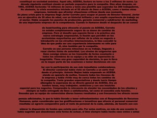 constituyó en sociedad anónima. Aquel año, ACEISA, factura en torno a los 3 millones de euros. La
década siguiente continuó siendo un periodo expansivo para la compañía. Diez años después, en
1992, ACEISA facturaba 12 millones de euros y tenía una plantilla que superaba los 200 trabajadores.
No obstante, la crisis económica iniciada en el 92 afectó de lleno a ACEISA, como a tantas otras
empresas, teniendo que afrontar situaciones críticas desde ese momento.
En plena crisis para la empresa llegó Javier Carreño para ocupar el puesto de Director General. Javier
era un ejecutivo de 39 años de edad, con un historial brillante y una amplia experiencia de trabajo en
el sector. Había ocupado los puestos de producción, gerente comercial y subdirector de marketing
de una importante empresa de la competencia. Cuando lo llamaron desde el despacho de un conoci
-
do head-hunting para ofrecerle el puesto en ACEISA, Carreño
no estaba completamente seguro de su deseo de cambiar de
empresa. Pero el desafío que suponía llevar a la práctica una
nueva estrategia empresarial, la ilusión que percibió en los
accionistas mayoritarios por reflotar de la crisis su negocio e
introducirlo en los circuitos internacionales, le hizo concebir la
idea de que podía ser una experiencia interesante no sólo para
él, sino también par la compañía.
Carreño es una persona minuciosa en su trabajo, llegando a
rozar ciertos tintes de autoridad. Los niveles de exigencias que
tiene consigo mismo se los transmite de forma constante a
todos los miembros de su equipo y su afán de superación es
inagotable. Tiene una gran capacidad de decisión, lo que le lleva
en la mayor parte de las ocasiones a tomar decisiones sin con
-
tar con la participación de sus más inmediatos colaboradores.
El director comercial había visto en Carreño a un serio rival
desde el principio. Antonio Mejías había empezado en ACEISA
siendo un operario de molino. Conocía todos los rincones de
la empresa y había vivido muy de cerca todos los cambios de
la compañía. Tenía grandes expectativas y desde hacía tiempo
albergaba la esperanza de se directo general de ACEISA. Era un
hombre tenaz, muy trabajador, ambicioso y con una intuición
especial para los negocios. Comprendía la relevancia de atender las necesidades de los clientes y
siempre se había entregado de lleno a satisfacerlas, tal como él concebía esta función.
Deseaba que su equipo de comerciales dieran buenos resultados y con frecuencia les ofrecía recom
-
pensas adicionales, lo que le había llevado a tener enfrentamientos con el Responsable de Recursos
Humanos, quien consideraba que las gratificaciones e incentivos que ofrecía el personal comercial
resultaba un agravio comparativo para el resto de personal de la cada, además, de hacerlo son con
-
siderar la disposición de fondos que existía para ello. Por estos motivos, en más de una ocasión le
había sugerido que abandonase esta forma de actuar, si bien siempre había hecho caso omiso e estas
 