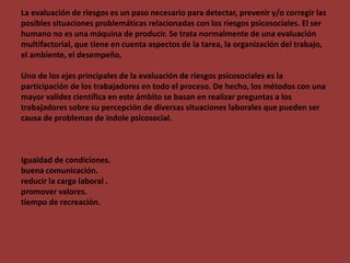 La evaluación de riesgos es un paso necesario para detectar, prevenir y/o corregir las
posibles situaciones problemáticas relacionadas con los riesgos psicosociales. El ser
humano no es una máquina de producir. Se trata normalmente de una evaluación
multifactorial, que tiene en cuenta aspectos de la tarea, la organización del trabajo,
el ambiente, el desempeño,
Uno de los ejes principales de la evaluación de riesgos psicosociales es la
participación de los trabajadores en todo el proceso. De hecho, los métodos con una
mayor validez científica en este ámbito se basan en realizar preguntas a los
trabajadores sobre su percepción de diversas situaciones laborales que pueden ser
causa de problemas de índole psicosocial.
Igualdad de condiciones.
buena comunicación.
reducir la carga laboral .
promover valores.
tiempo de recreación.
 