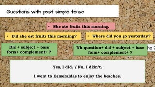 Questions with past simple tense
• Did she eat fruits this morning? • Where did you go yesterday?
What? Where? When? Who ?Did + subject + base
form+ complement+ ?
Wh question+ did + subject + base
form+ complement+ ?
Yes, I did. / No, I didn’t.
I went to Esmeraldas to enjoy the beaches.
• She ate fruits this morning.
 