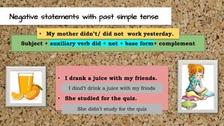Negative statements with past simple tense
Subject + auxiliary verb did + not + base form+ complement
• My mother didn’t/ did not work yesterday.
• I drank a juice with my friends.
• She studied for the quiz.
I dind’t drink a juice with my frinds
She didn’t study for the quiz
 