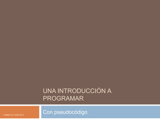 UNA INTRODUCCIÓN A
PROGRAMAR
Con pseudocódigoCreated by P.Jones 2014
 