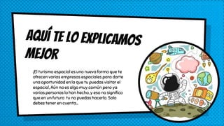¡El turismo espacial es una nueva forma que te
ofrecen varias empresas espaciales para darte
una oportunidad en la que tu puedas visitar el
espacio!, Aún no es algo muy común pero ya
varias personas lo han hecho, y eso no significa
que en un futuro tu no puedas hacerlo. Solo
debes tener en cuenta...
 