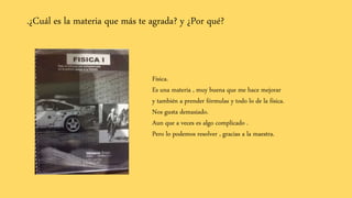 .¿Cuál es la materia que más te agrada? y ¿Por qué?
Física.
Es una materia , muy buena que me hace mejorar
y también a prender fórmulas y todo lo de la física.
Nos gusta demasiado.
Aun que a veces es algo complicado .
Pero lo podemos resolver , gracias a la maestra.
 