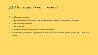 .¿Qué harías para mejorar tu escuela?
• Una buena organización .
• En algunos maestros , ser amables y dar una explicación a cuando el alumno tenga una duda.
• Que los maestros sean justos .
• Que haya igualdad.
• Y sean más precios de los alimentos sean más económicos .
• Si los maestros participen en algún evento en donde nos dicen que darán puntos , que los den (a veces no lo
hacen).
 
