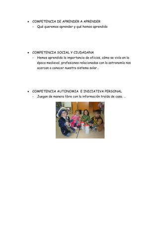 COMPETENCIA DE APRENDER A APRENDER
-   Qué queremos aprender y qué hemos aprendido




COMPETENCIA SOCIAL Y CIUDADANA
-   Hemos aprendido la importancia de oficios, cómo se vivía en la
    época medieval, profesiones relacionadas con la astronomía nos
    acercan a conocer nuestro sistema solar…




COMPETENCIA AUTONOMIA E INICIATIVA PERSONAL
-   Juegan de manera libre con la información traída de casa. …
 