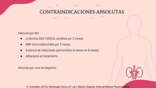 H. Avendaño (2015). Nefrologia Clinica (4.a ed.). Madrid, España: Editorial Médica Panamericana.
CONTRAINDICACIONES ABSOLUTAS
Infección por VIH:
● Linfocitos CD4 >200/uL estables por 3 meses.
● ARN virico indetectable por 3 meses.
● Ausencia de infecciones oportunistas al menos en 6 meses.
● Adherencia al tratamiento.
Infección por virus de Hepatitis.
 