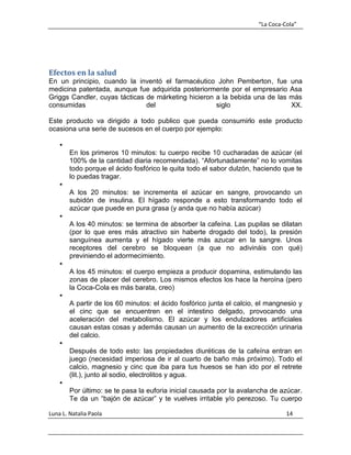 “La Coca-Cola”
Luna L. Natalia Paola 14
Efectos en la salud
En un principio, cuando la inventó el farmacéutico John Pemberton, fue una
medicina patentada, aunque fue adquirida posteriormente por el empresario Asa
Griggs Candler, cuyas tácticas de márketing hicieron a la bebida una de las más
consumidas del siglo XX.
Este producto va dirigido a todo publico que pueda consumirlo este producto
ocasiona una serie de sucesos en el cuerpo por ejemplo:

En los primeros 10 minutos: tu cuerpo recibe 10 cucharadas de azúcar (el
100% de la cantidad diaria recomendada). “Afortunadamente” no lo vomitas
todo porque el ácido fosfórico le quita todo el sabor dulzón, haciendo que te
lo puedas tragar.

A los 20 minutos: se incrementa el azúcar en sangre, provocando un
subidón de insulina. El hígado responde a esto transformando todo el
azúcar que puede en pura grasa (y anda que no había azúcar)

A los 40 minutos: se termina de absorber la cafeína. Las pupilas se dilatan
(por lo que eres más atractivo sin haberte drogado del todo), la presión
sanguínea aumenta y el hígado vierte más azucar en la sangre. Unos
receptores del cerebro se bloquean (a que no adivináis con qué)
previniendo el adormecimiento.

A los 45 minutos: el cuerpo empieza a producir dopamina, estimulando las
zonas de placer del cerebro. Los mismos efectos los hace la heroína (pero
la Coca-Cola es más barata, creo)

A partir de los 60 minutos: el ácido fosfórico junta el calcio, el mangnesio y
el cinc que se encuentren en el intestino delgado, provocando una
aceleración del metabolismo. El azúcar y los endulzadores artificiales
causan estas cosas y además causan un aumento de la excrección urinaria
del calcio.

Después de todo esto: las propiedades diuréticas de la cafeína entran en
juego (necesidad imperiosa de ir al cuarto de baño más próximo). Todo el
calcio, magnesio y cinc que iba para tus huesos se han ido por el retrete
(lit.), junto al sodio, electrolitos y agua.

Por último: se te pasa la euforia inicial causada por la avalancha de azúcar.
Te da un “bajón de azúcar” y te vuelves irritable y/o perezoso. Tu cuerpo
 