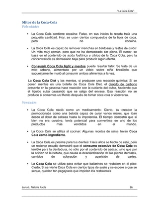 “La Coca-Cola”
Luna L. Natalia Paola 16
Mitos de la Coca-Cola
Falsedades
 La Coca Cola contiene cocaína: Falso, en sus inicios la receta traía una
pequeña cantidad. Hoy, se usan ciertos compuestos de la hoja de coca,
pero no cocaína.
 La Coca Cola es capaz de remover manchas en baldosas y restos de oxido:
Un mito muy común, pero que no ha demostrado ser cierto. El rumor, se
basa en el contenido de acido fosfórico y cítrico de la Coca Cola, pero la
concentración es demasiado baja para producir algún efecto.
 Consumir Coca Cola light y mentos puede resultar fatal: Se trata de un
mito urbano, alimentado por un video sobre niño brasileño que
supuestamente murió al consumir ambos alimentos a la vez.
La Coca Cola Diet y los mentos, si producen una reacción química: Si se
ponen mentos en una botella de Coca Cola Diet, el dióxido de carbono
presente en la gaseosa hace reacción con la cubierta del dulce, haciendo que
el líquido suba causando que se salga del envase. Esa reacción no se
produce si comemos un Mento después de tomar coca cola o vicerversa.
Verdades
 La Coca Cola nació como un medicamento: Cierto, su creador la
promocionaba como una bebida capaz de curar varios males, que iban
desde el dolor de cabeza hasta la impotencia. El tiempo demostró que si
bien no era curativa, tenía potencial para convertirse en uno de los
productos más vendidos en el mundo.
 La Coca Cola se utiliza al cocinar: Algunas recetas de salsa llevan Coca
Cola como ingrediente.
 La Coca Cola es pésima para tus dientes: Hace años se habla de esto, pero
un reciente estudio demostró que el consumo excesivo de Coca Cola es
terrible para la dentadura, no sólo por el contenido de azúcar, sino que por
la acidez de la bebida, que causa la descalcificación de las piezas dentales,
cambios de coloración y aparición de caries.
 La Coca Cola se utiliza para evitar que bailarines se resbalen en el piso:
Cierto. Si se vierte Coca Cola en ciertos tipos de suelo y se espere a que se
seque, quedan tan pegajosos que impiden los resbalones
 