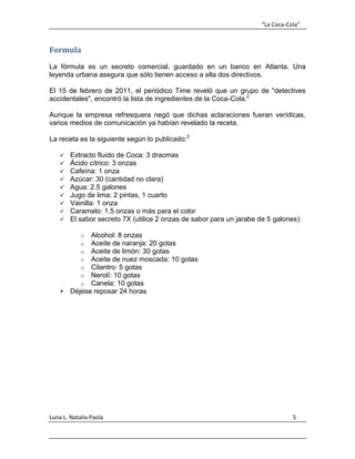 “La Coca-Cola”
Luna L. Natalia Paola 5
Formula
La fórmula es un secreto comercial, guardado en un banco en Atlanta. Una
leyenda urbana asegura que sólo tienen acceso a ella dos directivos.
El 15 de febrero de 2011, el periódico Time reveló que un grupo de "detectives
accidentales", encontró la lista de ingredientes de la Coca-Cola.2
Aunque la empresa refresquera negó que dichas aclaraciones fueran verídicas,
varios medios de comunicación ya habían revelado la receta.
La receta es la siguiente según lo publicado:2
 Extracto fluido de Coca: 3 dracmas
 Ácido cítrico: 3 onzas
 Cafeína: 1 onza
 Azúcar: 30 (cantidad no clara)
 Agua: 2.5 galones
 Jugo de lima: 2 pintas, 1 cuarto
 Vainilla: 1 onza
 Caramelo: 1.5 onzas o más para el color
 El sabor secreto 7X (utilice 2 onzas de sabor para un jarabe de 5 galones):
o Alcohol: 8 onzas
o Aceite de naranja: 20 gotas
o Aceite de limón: 30 gotas
o Aceite de nuez moscada: 10 gotas
o Cilantro: 5 gotas
o Nerolí: 10 gotas
o Canela: 10 gotas
 Déjese reposar 24 horas
 