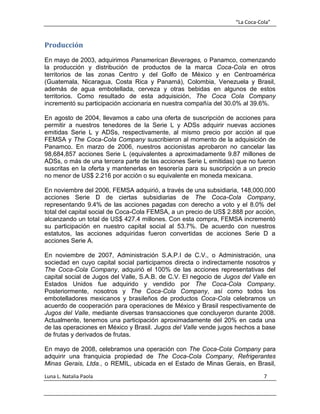 “La Coca-Cola”
Luna L. Natalia Paola 7
Producción
En mayo de 2003, adquirimos Panamerican Beverages, o Panamco, comenzando
la producción y distribución de productos de la marca Coca-Cola en otros
territorios de las zonas Centro y del Golfo de México y en Centroamérica
(Guatemala, Nicaragua, Costa Rica y Panamá), Colombia, Venezuela y Brasil,
además de agua embotellada, cerveza y otras bebidas en algunos de estos
territorios. Como resultado de esta adquisición, The Coca Cola Company
incrementó su participación accionaria en nuestra compañía del 30.0% al 39.6%.
En agosto de 2004, llevamos a cabo una oferta de suscripción de acciones para
permitir a nuestros tenedores de la Serie L y ADSs adquirir nuevas acciones
emitidas Serie L y ADSs, respectivamente, al mismo precio por acción al que
FEMSA y The Coca-Cola Company suscribieron al momento de la adquisición de
Panamco. En marzo de 2006, nuestros accionistas aprobaron no cancelar las
98,684,857 acciones Serie L (equivalentes a aproximadamente 9.87 millones de
ADSs, o más de una tercera parte de las acciones Serie L emitidas) que no fueron
suscritas en la oferta y mantenerlas en tesorería para su suscripción a un precio
no menor de US$ 2.216 por acción o su equivalente en moneda mexicana.
En noviembre del 2006, FEMSA adquirió, a través de una subsidiaria, 148,000,000
acciones Serie D de ciertas subsidiarias de The Coca-Cola Company,
representando 9.4% de las acciones pagadas con derecho a voto y el 8.0% del
total del capital social de Coca-Cola FEMSA, a un precio de US$ 2.888 por acción,
alcanzando un total de US$ 427.4 millones. Con esta compra, FEMSA incrementó
su participación en nuestro capital social al 53.7%. De acuerdo con nuestros
estatutos, las acciones adquiridas fueron convertidas de acciones Serie D a
acciones Serie A.
En noviembre de 2007, Administración S.A.P.I de C.V., o Administración, una
sociedad en cuyo capital social participamos directa o indirectamente nosotros y
The Coca-Cola Company, adquirió el 100% de las acciones representativas del
capital social de Jugos del Valle, S.A.B. de C.V. El negocio de Jugos del Valle en
Estados Unidos fue adquirido y vendido por The Coca-Cola Company.
Posteriormente, nosotros y The Coca-Cola Company, así como todos los
embotelladores mexicanos y brasileños de productos Coca-Cola celebramos un
acuerdo de cooperación para operaciones de México y Brasil respectivamente de
Jugos del Valle, mediante diversas transacciones que concluyeron durante 2008.
Actualmente, tenemos una participación aproximadamente del 20% en cada una
de las operaciones en México y Brasil. Jugos del Valle vende jugos hechos a base
de frutas y derivados de frutas.
En mayo de 2008, celebramos una operación con The Coca-Cola Company para
adquirir una franquicia propiedad de The Coca-Cola Company, Refrigerantes
Minas Gerais, Ltda., o REMIL, ubicada en el Estado de Minas Gerais, en Brasil,
 