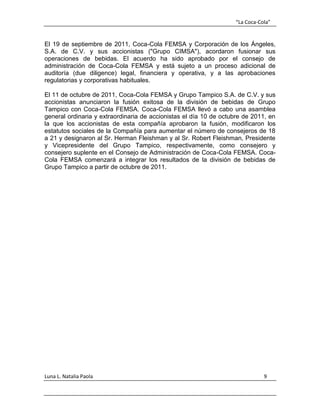 “La Coca-Cola”
Luna L. Natalia Paola 9
El 19 de septiembre de 2011, Coca-Cola FEMSA y Corporación de los Ángeles,
S.A. de C.V. y sus accionistas ("Grupo CIMSA"), acordaron fusionar sus
operaciones de bebidas. El acuerdo ha sido aprobado por el consejo de
administración de Coca-Cola FEMSA y está sujeto a un proceso adicional de
auditoría (due diligence) legal, financiera y operativa, y a las aprobaciones
regulatorias y corporativas habituales.
El 11 de octubre de 2011, Coca-Cola FEMSA y Grupo Tampico S.A. de C.V. y sus
accionistas anunciaron la fusión exitosa de la división de bebidas de Grupo
Tampico con Coca-Cola FEMSA. Coca-Cola FEMSA llevó a cabo una asamblea
general ordinaria y extraordinaria de accionistas el día 10 de octubre de 2011, en
la que los accionistas de esta compañía aprobaron la fusión, modificaron los
estatutos sociales de la Compañía para aumentar el número de consejeros de 18
a 21 y designaron al Sr. Herman Fleishman y al Sr. Robert Fleishman, Presidente
y Vicepresidente del Grupo Tampico, respectivamente, como consejero y
consejero suplente en el Consejo de Administración de Coca-Cola FEMSA. Coca-
Cola FEMSA comenzará a integrar los resultados de la división de bebidas de
Grupo Tampico a partir de octubre de 2011.
 