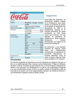 “La Coca-Cola”
Luna L. Natalia Paola 10
Composición
Coca-Cola usa aspartamo, un
edulcorante sintético basado
en la fenilalanina, para poder
reducir el contenido de azúcar
en la bebida. El aspartamo fue
descubierto en 1965 y es
ampliamente utilizado en la
industria alimenticia. Su poder
endulzante es 200 veces
mayor que el azúcar. Una vez
digerido, el aspartamo se
transforma en ácido aspártico,
fenilalanina (ambos
aminoácidos, los cuales son la
forma más sencilla de
las proteínas) y una pequeña
cantidad de metanol, todos
estos son metabolizados
normalmente. El aspartamo se
encuentra naturalmente en
muchos alimentos como la
carne, la leche y algunas frutas
como el plátano o la manzana.
El consumo aceptable de aspartamo es de 40 miligramos por kilogramo de peso al
día; en un adulto equivale más o menos a tomar diariamente 17 latas de refrescos
de dieta o más de 70 sobres de ese edulcora nte. La única limitación importante se
refiere a las personas con fenilcetonuria, la cual es una enfermedad congénita
muy rara caracterizada porque el riñón no puede manejar la fenilalanina, ésta se
acumula en el cerebro y si no es diagnosticada a tiempo y se somete al enfermo a
una alimentación especial, produce retraso mental.
Coca-Cola
Origen
Origen Atlanta, Georgia, Estados
Unidos
Distribuidor The Coca-Cola Company
Salida al mercado 1886 (127 años)
Variantes Coca-Cola Zero
Coca-Cola Light
(ver todas)
Productos
relacionados
Pepsi
Postobón
Inca Kola
Irn Bru
Cola Turka
Zam Zam Cola
Mecca Cola
Parsi Cola
Qibla Cola
Afri Cola
Big Cola
Kola Real
Composición
Tipo Gaseosa
www.cocacola.es
 