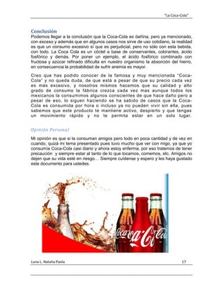 “La Coca-Cola”
Luna L. Natalia Paola 17
Conclusión
Podemos llegar a la conclusión que la Coca-Cola es dañina, pero ya mencionado,
con exceso y además que en algunos casos nos sirve de uso cotidiano, la realidad
es que un consumo excesivo sí que es perjudicial, pero no sólo con esta bebida,
con todo. La Coca Cola es un cóctel a base de conservantes, colorantes, ácido
fosfórico y demás. Por poner un ejemplo, el ácido fosfórico combinado con
fructosa y azúcar refinado dificulta en nuestro organismo la absorción del hierro,
en consecuencia la probabilidad de sufrir anemia es mayor.
Creo que has podido conocer de la famosa y muy mencionada “Coca-
Cola” y no queda duda, de que está a pesar de que su precio cada vez
es más excesivo, y nosotros mismos hacemos que su calidad y alto
grado de consumo la fábrica crezca cada vez mas aunque todos los
mexicanos la consumimos algunos conscientes de que hace daño pero a
pesar de eso, lo siguen haciendo se ha sabido de casos que la Coca-
Cola es consumida por hora o incluso ya no pueden vivir sin ella, pues
sabemos que este producto te mantiene activo, despierto y que tengas
un movimiento rápido y no te permita estar en un solo lugar.
Opinión Personal
Mi opinión es que si la consuman amigos pero todo en poca cantidad y de vez en
cuando, quizá mi tema presentado pues tuvo mucho que ver con migo, ya que yo
consumía Coca-Cola casi diario y ahora estoy enferma, por eso tratemos de tener
precaución y siempre estar al tanto de lo que tocamos, comemos, etc. Amigos no
dejen que su vida esté en riesgo… Siempre cuídense y espero y les haya gustado
este documento para ustedes.
 