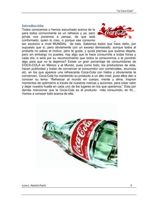 “La Coca-Cola”
Luna L. Natalia Paola 3
Introducción
Todos conocemos o hemos escuchado acerca de la
para todos comúnmente es un refresco y ya, pero
jamás nos ponemos a pensar, de que está
conformado, quien lo creo, o porque ese consumo
tan excesivo a nivel MUNDIAL de esta. Sabemos todos que hace daño, por
supuesto que sí, pero obviamente con un exceso demasiado, aunque todos al
probarla no sabes el motivo, pero te gusta, y quizá piensas que quieres dejarla,
pero sin embargo no puedes, hay algo que te hace consumirla a todas horas y
cada día, o será por su reconocimiento que todos la consumimos o le pondrán
algo para que no la dejemos? Existe un gran porcentaje de consumidores de
COCA-COLA en México y el Mundo, pues como todo, los productores de esta,
hacen publicidad y tratan de convencer al consumidor con comerciales, anuncios
etc. en los que aparece una refrescante Coca-Cola con hielos y obviamente te
convencen. Coca-Cola ha mantenido su producto a un alto nivel, pues ellos dan a
conocer su lema: “Refrescar al mundo en cuerpo, mente y alma. Inspirar
momentos de optimismo a través de nuestras marcas y acciones, para crear valor
y dejar nuestra huella en cada uno de los lugares en los que operamos.” Esta por
demás mencionar que la Coca-Cola es el producto más consumido, en fin…
Vamos a conocer todo acerca de ella.
 