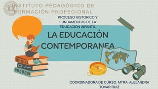 LA EDUCACIÓN
CONTEMPORANEA
INSTITUTO PEDAGÓGICO DE
FORMACIÓN PROFECIONAL
PROCESO HISTORICO Y
FUNDAMENTOS DE LA
EDUCACIÓN INFANTIL
COORDINADORA DE CURSO: MTRA. ALEJANDRA
TOVAR RUIZ
 