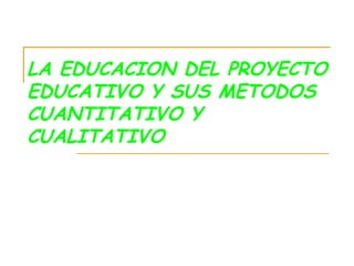 LA EDUCACION DEL PROYECTO EDUCATIVO Y SUS METODOS CUANTITATIVO Y CUALITATIVO 