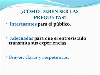 ¿CÓMO DEBEN SER LAS
PREGUNTAS?






Interesantes para el público.
Adecuadas para que el entrevistado
transmita sus experiencias.
Breves, claras y respetuosas.

 