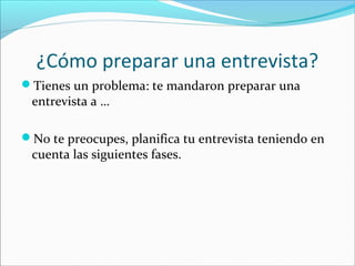 ¿Cómo preparar una entrevista?
Tienes un problema: te mandaron preparar una

entrevista a …

No te preocupes, planifica tu entrevista teniendo en

cuenta las siguientes fases.

 