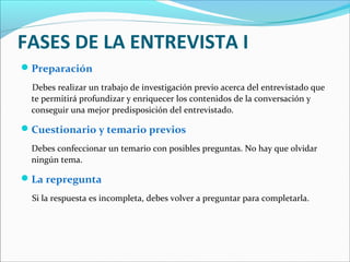 FASES DE LA ENTREVISTA I
 Preparación
Debes realizar un trabajo de investigación previo acerca del entrevistado que
te permitirá profundizar y enriquecer los contenidos de la conversación y
conseguir una mejor predisposición del entrevistado.

 Cuestionario y temario previos
Debes confeccionar un temario con posibles preguntas. No hay que olvidar
ningún tema.

 La repregunta
Si la respuesta es incompleta, debes volver a preguntar para completarla.

 