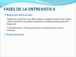 FASES DE LA ENTREVISTA II
 Redacción del borrador
Después de la entrevista oral, debes adecuar el registro al texto escrito. Debes
cuidar el sentido de las palabras empleadas y la espontaneidad propia de la
lengua oral.
Comprueba que en el texto aparecen las tres partes de que consta la
entrevista.

 Redacción final.

 