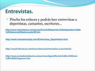Entrevistas.


Pincha los enlaces y podrás leer entrevistas a
deportistas, cantantes, escritores...

http://www.ibertalleres.com/guias/Guia%20deportes%20adaptados%20de
%20Valencia/05baloncesto/08.htm
http://www.siempreenplay.com/Entrevistas_Deportistas.html

http://canal-literatura.com/zona-literaria/entrevistas-a-escritores/
http://www.juntadeandalucia.es/averroes/lajara/Revista%20La%20Jara
%20%205/chayanne.htm

 