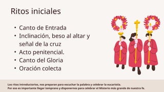 • Canto de Entrada
• Inclinación, beso al altar y
señal de la cruz
• Acto penitencial.
• Canto del Gloria
• Oración colecta
Ritos iniciales
Los ritos introductorios, nos preparan para escuchar la palabra y celebrar la eucaristía.
Por eso es importante llegar temprano y disponernos para celebrar el Misterio más grande de nuestra fe.
 
