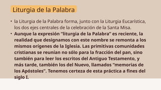 Liturgia de la Palabra
• la Liturgia de la Palabra forma, junto con la Liturgia Eucarística,
los dos ejes centrales de la celebración de la Santa Misa.
• Aunque la expresión “liturgia de la Palabra” es reciente, la
realidad que designamos con este nombre se remonta a los
mismos orígenes de la Iglesia. Las primitivas comunidades
cristianas se reunían no sólo para la fracción del pan, sino
también para leer los escritos del Antiguo Testamento, y
más tarde, también los del Nuevo, llamados “memorias de
los Apóstoles”. Tenemos certeza de esta práctica a fines del
siglo I.
 