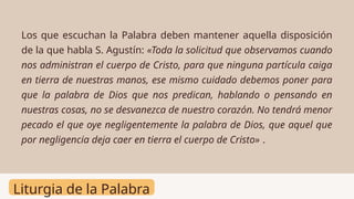 Liturgia de la Palabra
Los que escuchan la Palabra deben mantener aquella disposición
de la que habla S. Agustín: «Toda la solicitud que observamos cuando
nos administran el cuerpo de Cristo, para que ninguna partícula caiga
en tierra de nuestras manos, ese mismo cuidado debemos poner para
que la palabra de Dios que nos predican, hablando o pensando en
nuestras cosas, no se desvanezca de nuestro corazón. No tendrá menor
pecado el que oye negligentemente la palabra de Dios, que aquel que
por negligencia deja caer en tierra el cuerpo de Cristo» .
 