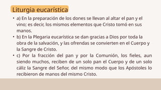 Liturgia eucarística
• a) En la preparación de los dones se llevan al altar el pan y el
vino; es decir, los mismos elementos que Cristo tomó en sus
manos.
• b) En la Plegaria eucarística se dan gracias a Dios por toda la
obra de la salvación, y las ofrendas se convierten en el Cuerpo y
la Sangre de Cristo.
• c) Por la fracción del pan y por la Comunión, los fieles, aun
siendo muchos, reciben de un solo pan el Cuerpo y de un solo
cáliz la Sangre del Señor, del mismo modo que los Apóstoles lo
recibieron de manos del mismo Cristo.
 