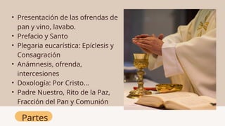 Partes
• Presentación de las ofrendas de
pan y vino, lavabo.
• Prefacio y Santo
• Plegaria eucarística: Epíclesis y
Consagración
• Anámnesis, ofrenda,
intercesiones
• Doxología: Por Cristo…
• Padre Nuestro, Rito de la Paz,
Fracción del Pan y Comunión
 