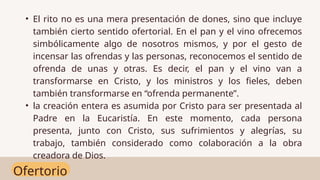 Ofertorio
• El rito no es una mera presentación de dones, sino que incluye
también cierto sentido ofertorial. En el pan y el vino ofrecemos
simbólicamente algo de nosotros mismos, y por el gesto de
incensar las ofrendas y las personas, reconocemos el sentido de
ofrenda de unas y otras. Es decir, el pan y el vino van a
transformarse en Cristo, y los ministros y los fieles, deben
también transformarse en “ofrenda permanente”.
• la creación entera es asumida por Cristo para ser presentada al
Padre en la Eucaristía. En este momento, cada persona
presenta, junto con Cristo, sus sufrimientos y alegrías, su
trabajo, también considerado como colaboración a la obra
creadora de Dios.
 
