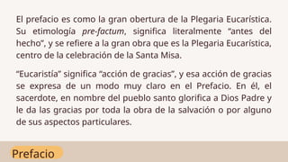 Prefacio
El prefacio es como la gran obertura de la Plegaria Eucarística.
Su etimología pre-factum, significa literalmente “antes del
hecho”, y se refiere a la gran obra que es la Plegaria Eucarística,
centro de la celebración de la Santa Misa.
“Eucaristía” significa “acción de gracias”, y esa acción de gracias
se expresa de un modo muy claro en el Prefacio. En él, el
sacerdote, en nombre del pueblo santo glorifica a Dios Padre y
le da las gracias por toda la obra de la salvación o por alguno
de sus aspectos particulares.
 