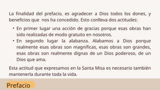 Prefacio
La finalidad del prefacio, es agradecer a Dios todos los dones, y
beneficios que nos ha concedido. Esto conlleva dos actitudes:
• En primer lugar una acción de gracias porque esas obras han
sido realizadas de modo gratuito en nosotros.
• En segundo lugar la alabanza. Alabamos a Dios porque
realmente esas obras son magníficas, esas obras son grandes,
esas obras son realmente dignas de un Dios poderoso, de un
Dios que ama.
Esta actitud que expresamos en la Santa Misa es necesario también
mantenerla durante toda la vida.
 