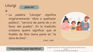 ¿Qué es?
Liturgi
a
• La palabra "Liturgia" significa
originariamente "obra o quehacer
público", "servicio de parte de y en
favor del pueblo". En la tradición
cristiana quiere significar que el
Pueblo de Dios toma parte en "la
obra de Dios" .
(CatIC 1069)
Y Eucaristía ¿qué siginifica?
La palabra "Eucaristía" se origina en la palabra griega que significa "dar las
gracias".
En la versión griega original de los Evangelios,
 