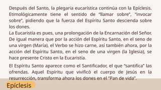 Epíclesis
Después del Santo, la plegaria eucarística continúa con la Epíclesis.
Etimológicamente tiene el sentido de “llamar sobre”, “invocar
sobre”, pidiendo que la fuerza del Espíritu Santo descienda sobre
los dones.
La Eucaristía es pues, una prolongación de la Encarnación del Señor.
De igual manera que por la acción del Espíritu Santo, en el seno de
una virgen (María), el Verbo se hizo carne, así también ahora, por la
acción del Espíritu Santo, en el seno de una virgen (la Iglesia), se
hace presente Cristo en la Eucaristía.
El Espíritu Santo aparece como el Santificador, el que “santifica” las
ofrendas. Aquel Espíritu que vivificó el cuerpo de Jesús en la
resurrección, transforma ahora los dones en el “Pan de vida”.
 