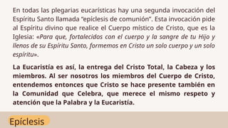 Epíclesis
En todas las plegarias eucarísticas hay una segunda invocación del
Espíritu Santo llamada “epíclesis de comunión”. Esta invocación pide
al Espíritu divino que realice el Cuerpo místico de Cristo, que es la
Iglesia: «Para que, fortalecidos con el cuerpo y la sangre de tu Hijo y
llenos de su Espíritu Santo, formemos en Cristo un solo cuerpo y un solo
espíritu».
La Eucaristía es así, la entrega del Cristo Total, la Cabeza y los
miembros. Al ser nosotros los miembros del Cuerpo de Cristo,
entendemos entonces que Cristo se hace presente también en
la Comunidad que Celebra, que merece el mismo respeto y
atención que la Palabra y la Eucaristía.
 