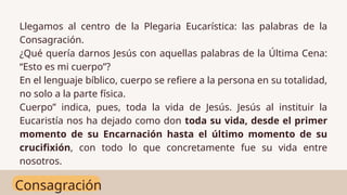 Consagración
Llegamos al centro de la Plegaria Eucarística: las palabras de la
Consagración.
¿Qué quería darnos Jesús con aquellas palabras de la Última Cena:
“Esto es mi cuerpo”?
En el lenguaje bíblico, cuerpo se refiere a la persona en su totalidad,
no solo a la parte física.
Cuerpo” indica, pues, toda la vida de Jesús. Jesús al instituir la
Eucaristía nos ha dejado como don toda su vida, desde el primer
momento de su Encarnación hasta el último momento de su
crucifixión, con todo lo que concretamente fue su vida entre
nosotros.
 