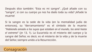 Consagración
Después dice también: “Esta es mi sangre”. ¿Qué añade con su
“sangre”, si con su cuerpo ya nos ha dado toda su vida? ¡Añade la
muerte!
Si la sangre es la sede de la vida (en la mentalidad judía de
entonces), su “derramamiento” es el símbolo de la muerte:
“Habiendo amado a los suyos que estaban en el mundo, los amó hasta
el extremo” (Jn 13, 1). La Eucaristía es el misterio del cuerpo y la
sangre del Señor, es decir, es el misterio de la vida y de la muerte
del Señor, siempre unido a la Resurrección.
 