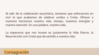 Consagración
Al salir de la celebración eucarística, tenemos que esforzarnos en
vivir lo que acabamos de celebrar unidos a Cristo. Ofrecer a
nuestros hermanos nuestra vida, tiempo, nuestras energías y
nuestra atención. En una palabra, nuestra vida.
La esperanza que nos mueve es justamente la Vida Eterna, la
Resurrección con Cristo que da sentido a nuestra vida.
 
